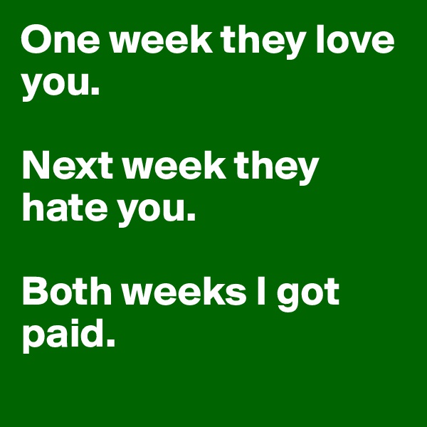 One week they love you. 

Next week they hate you. 

Both weeks I got paid. 
