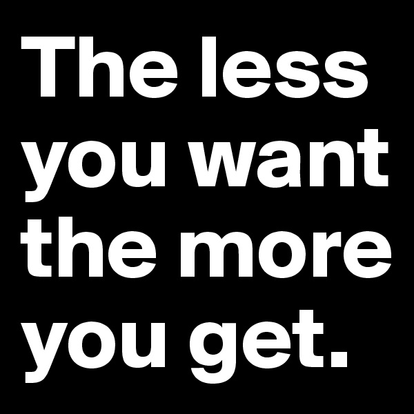 The less you want the more you get. 