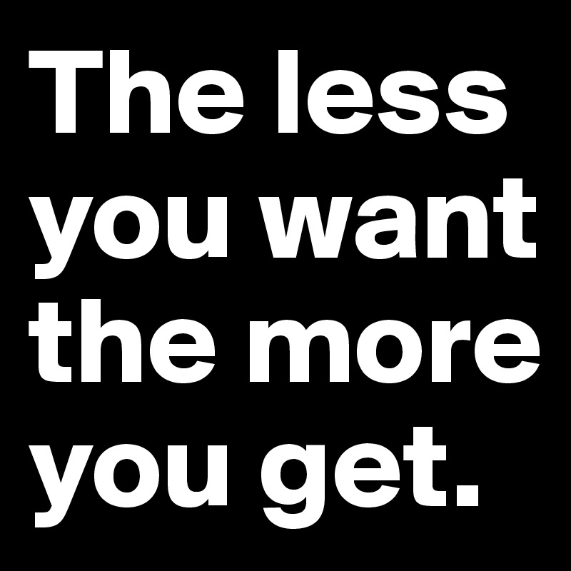 The less you want the more you get. 