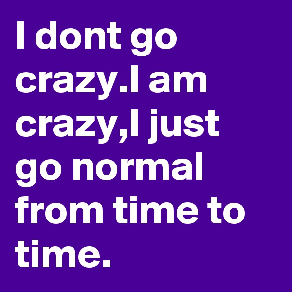 I dont go crazy.I am crazy,I just go normal from time to time.