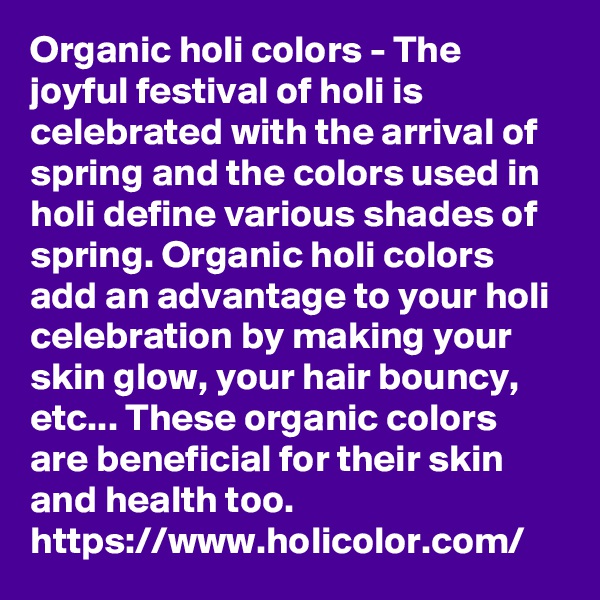 Organic holi colors - The joyful festival of holi is celebrated with the arrival of spring and the colors used in holi define various shades of spring. Organic holi colors add an advantage to your holi celebration by making your skin glow, your hair bouncy, etc... These organic colors are beneficial for their skin and health too.
https://www.holicolor.com/