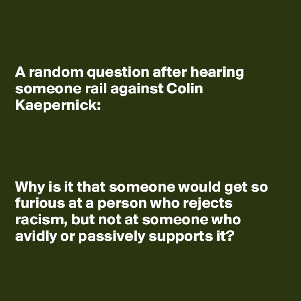 


A random question after hearing someone rail against Colin Kaepernick:




Why is it that someone would get so furious at a person who rejects racism, but not at someone who avidly or passively supports it?

