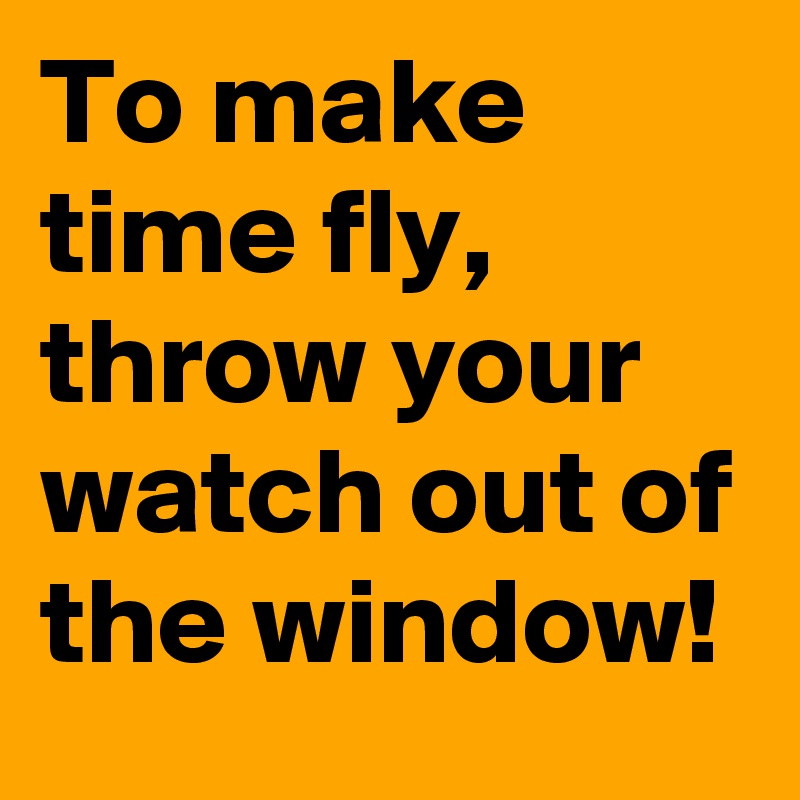 To make time fly, throw your watch out of the window!