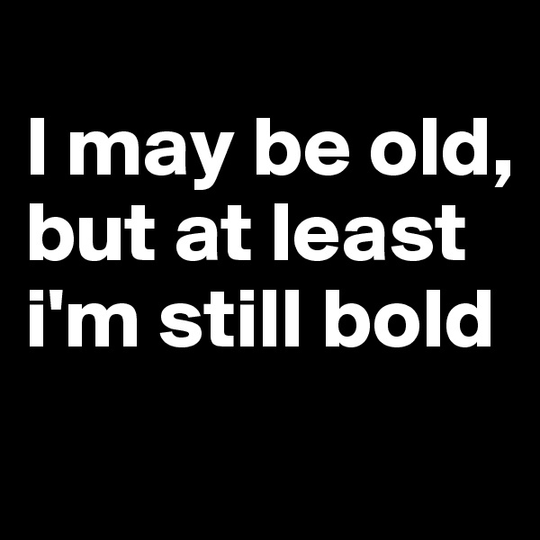 
I may be old, but at least i'm still bold

