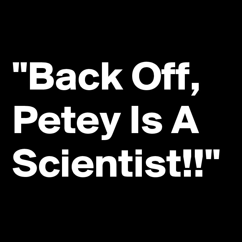 
"Back Off, Petey Is A Scientist!!"
