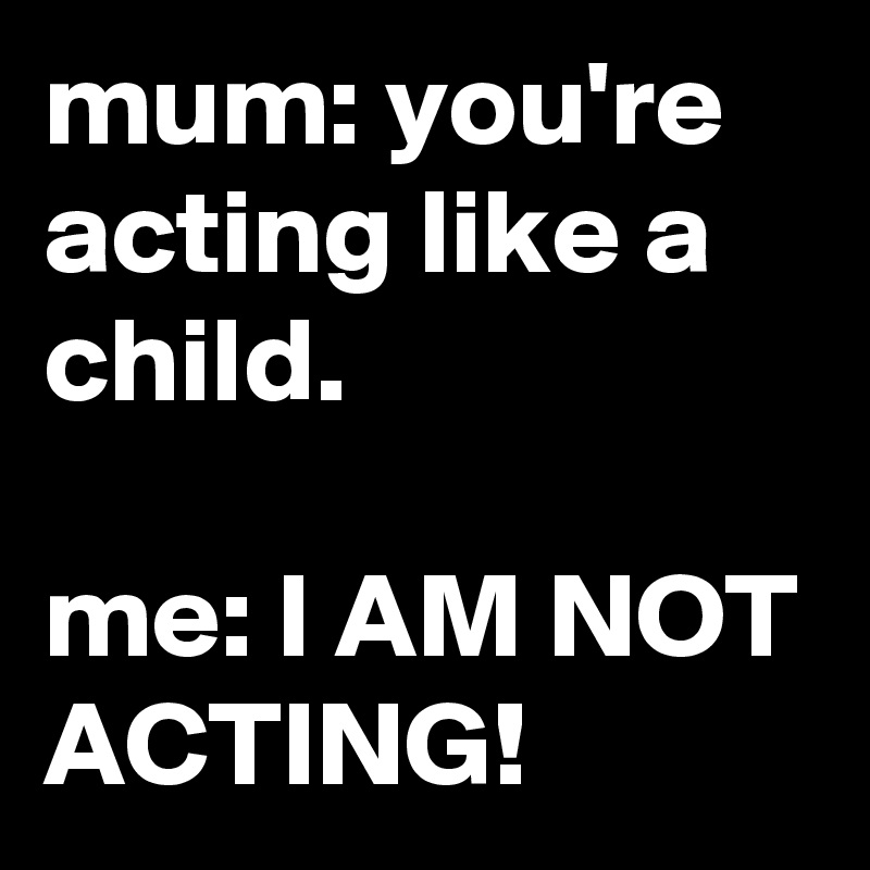 mum: you're acting like a child.

me: I AM NOT ACTING!