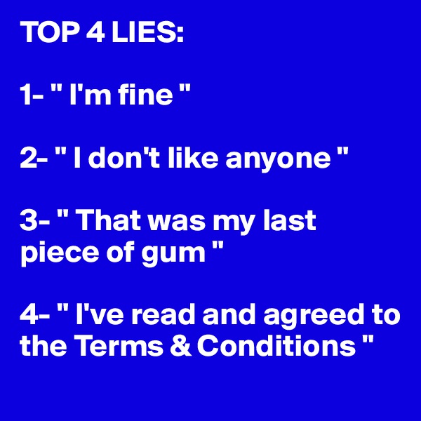 TOP 4 LIES:

1- " I'm fine "

2- " I don't like anyone "

3- " That was my last piece of gum "

4- " I've read and agreed to the Terms & Conditions "