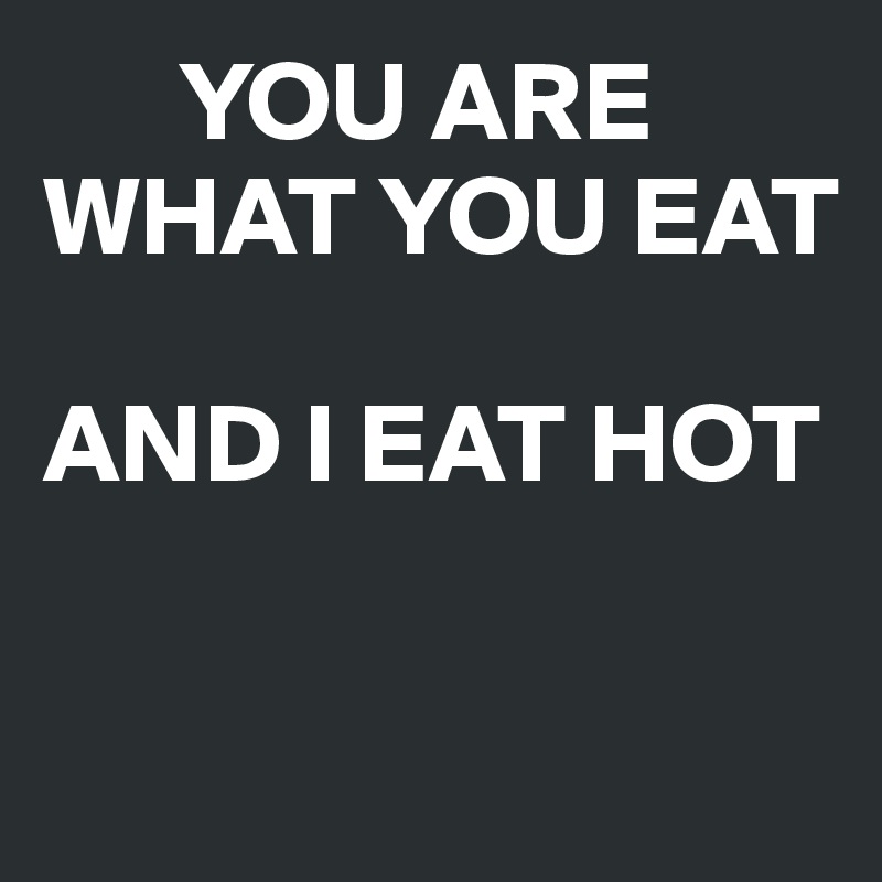       YOU ARE WHAT YOU EAT

AND I EAT HOT

