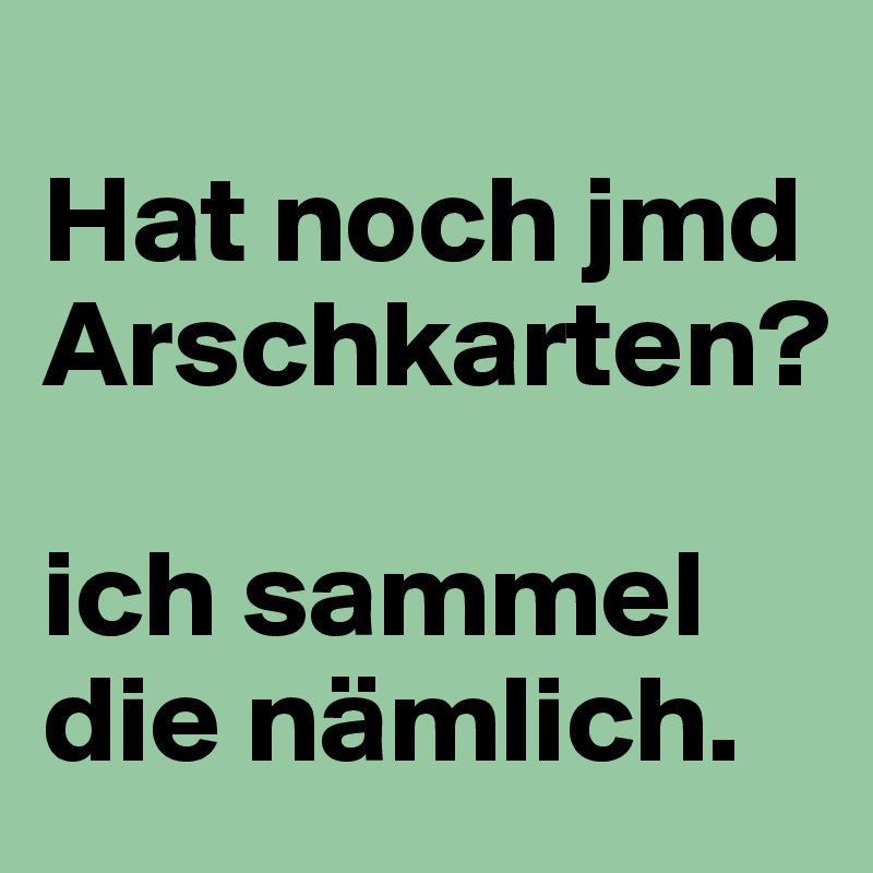 
Hat noch jmd Arschkarten?

ich sammel die nämlich.