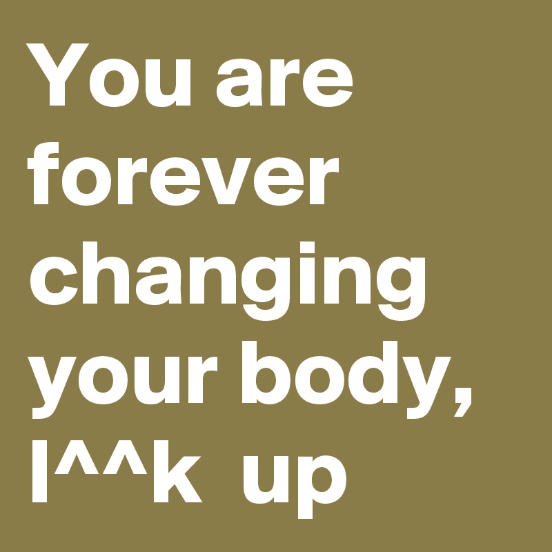 You are forever changing your body, l^^k  up 