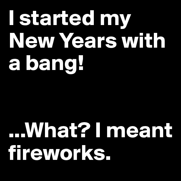 I started my New Years with a bang! 


...What? I meant fireworks. 