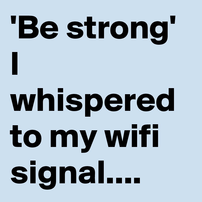 'Be strong'
I whispered to my wifi signal....