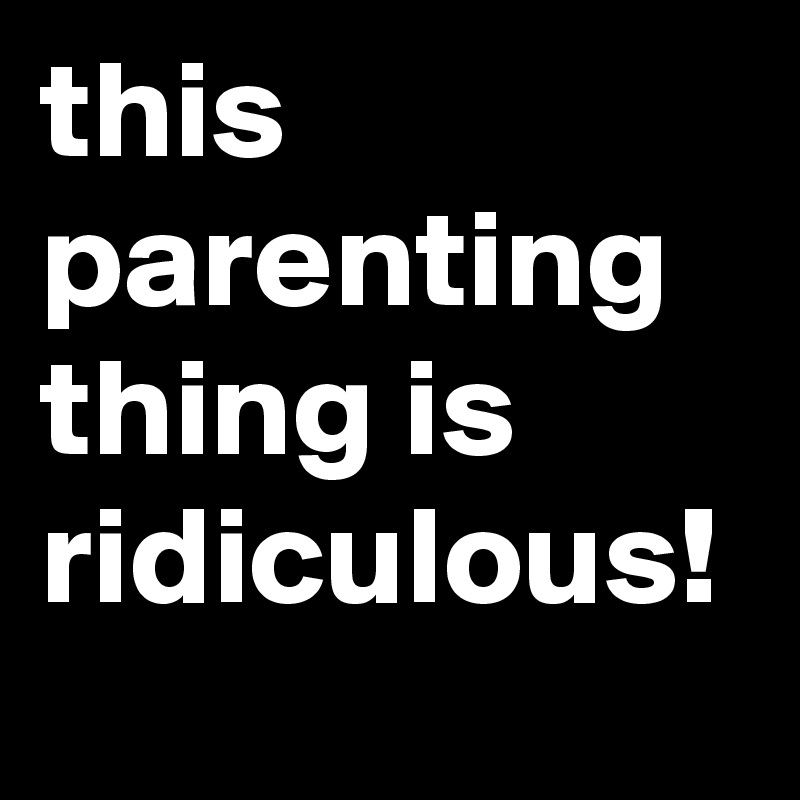 this parenting thing is ridiculous!