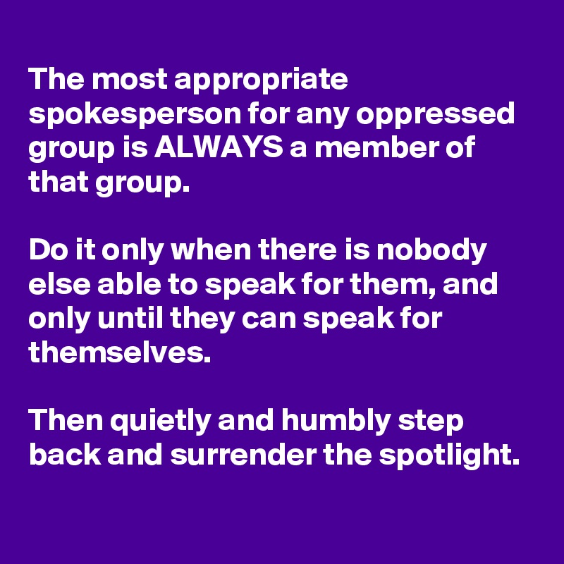 
The most appropriate spokesperson for any oppressed group is ALWAYS a member of that group.

Do it only when there is nobody else able to speak for them, and only until they can speak for themselves.

Then quietly and humbly step back and surrender the spotlight.
