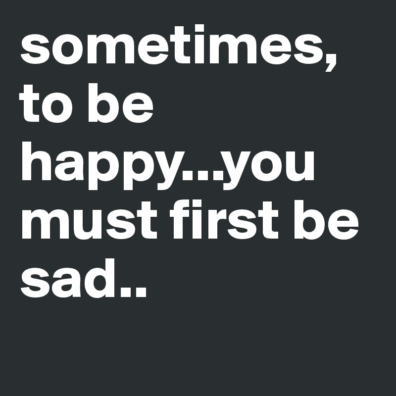 sometimes, to be happy...you must first be sad..
