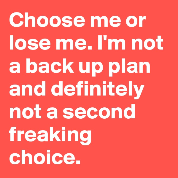 Choose me or lose me. I'm not a back up plan and definitely not a second freaking choice. 