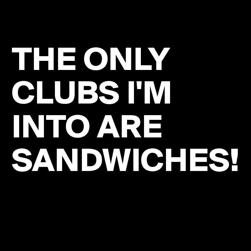 
THE ONLY CLUBS I'M INTO ARE 
SANDWICHES!
