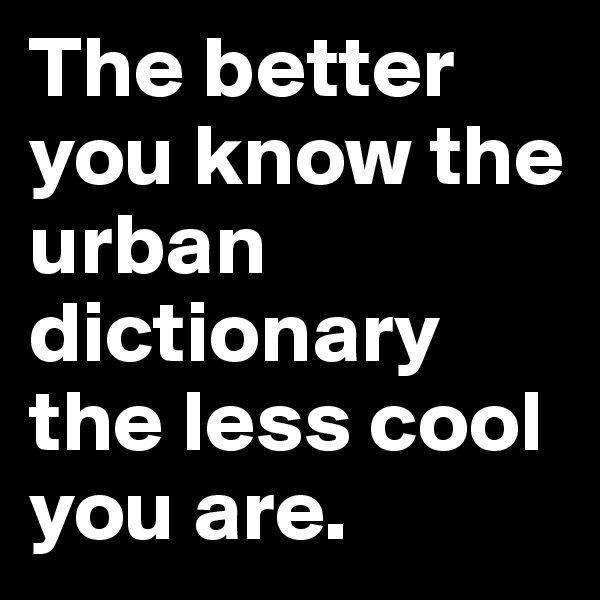 The better you know the urban dictionary the less cool you are.