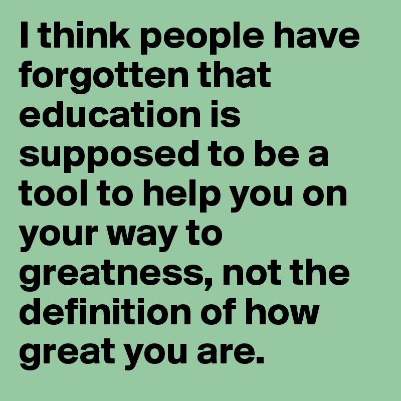 I think people have forgotten that education is supposed to be a tool to help you on your way to greatness, not the definition of how great you are.