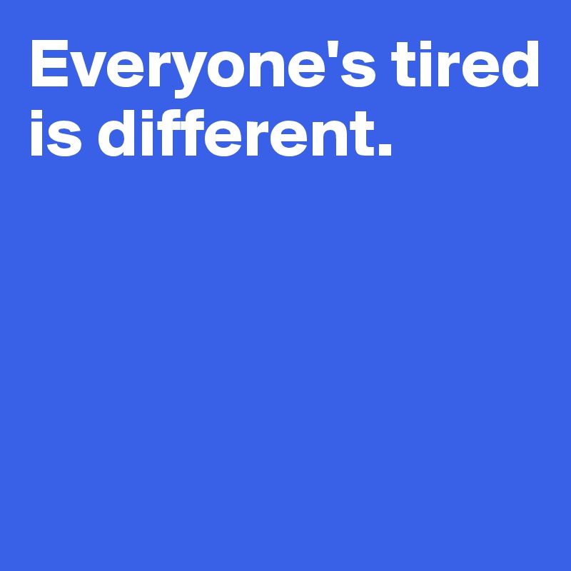 Everyone's tired is different.




