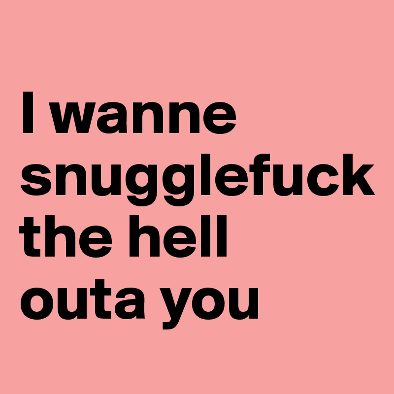 
I wanne 
snugglefuck 
the hell 
outa you