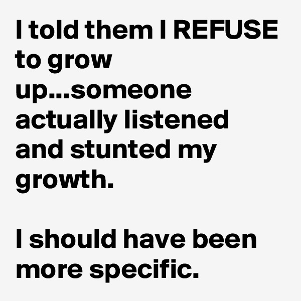I told them I REFUSE to grow up...someone actually listened and stunted my growth.

I should have been more specific. 