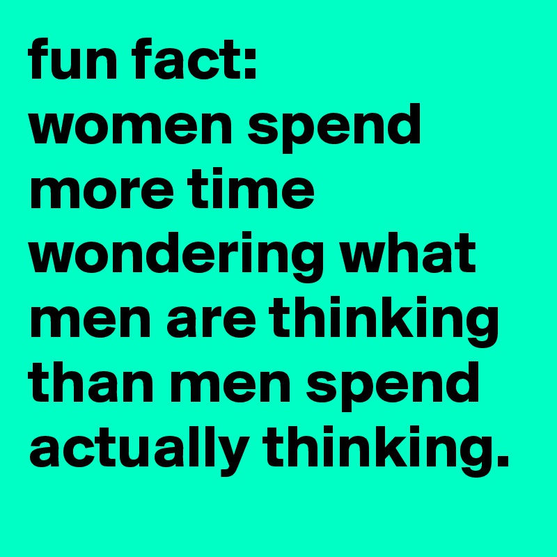 fun fact:
women spend more time wondering what men are thinking than men spend actually thinking.