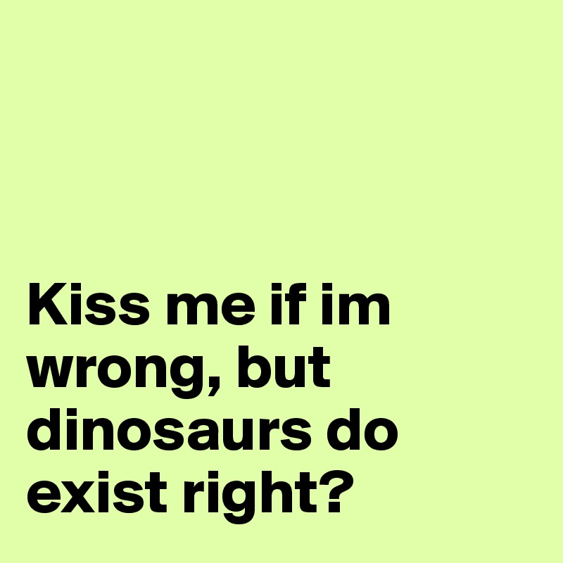 



Kiss me if im wrong, but dinosaurs do exist right? 
