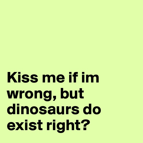 



Kiss me if im wrong, but dinosaurs do exist right? 