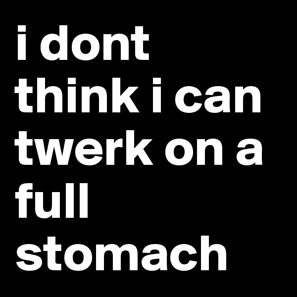 i dont think i can twerk on a full stomach