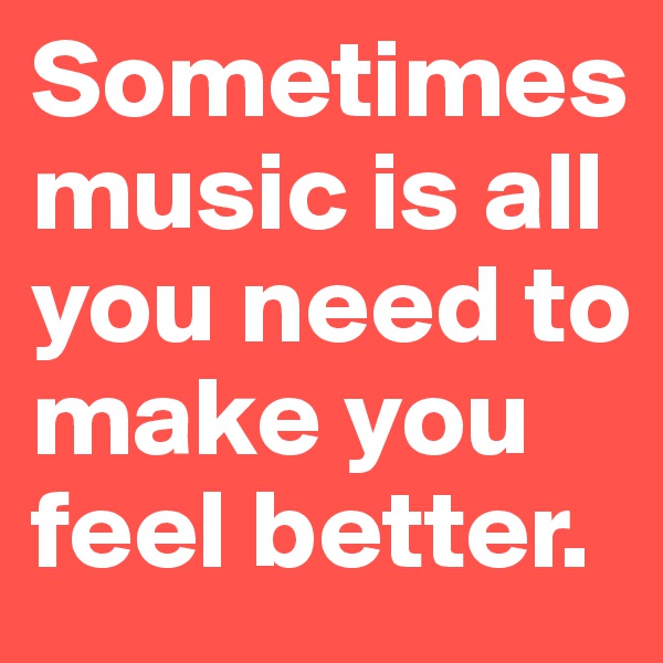 Sometimes music is all you need to make you feel better.