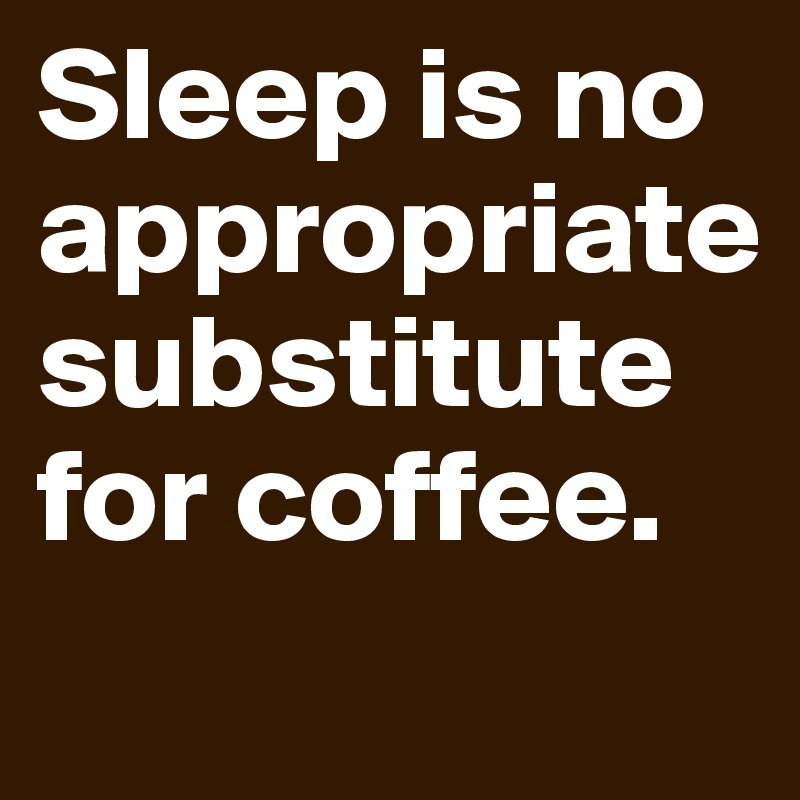 Sleep is no appropriate substitute for coffee.
