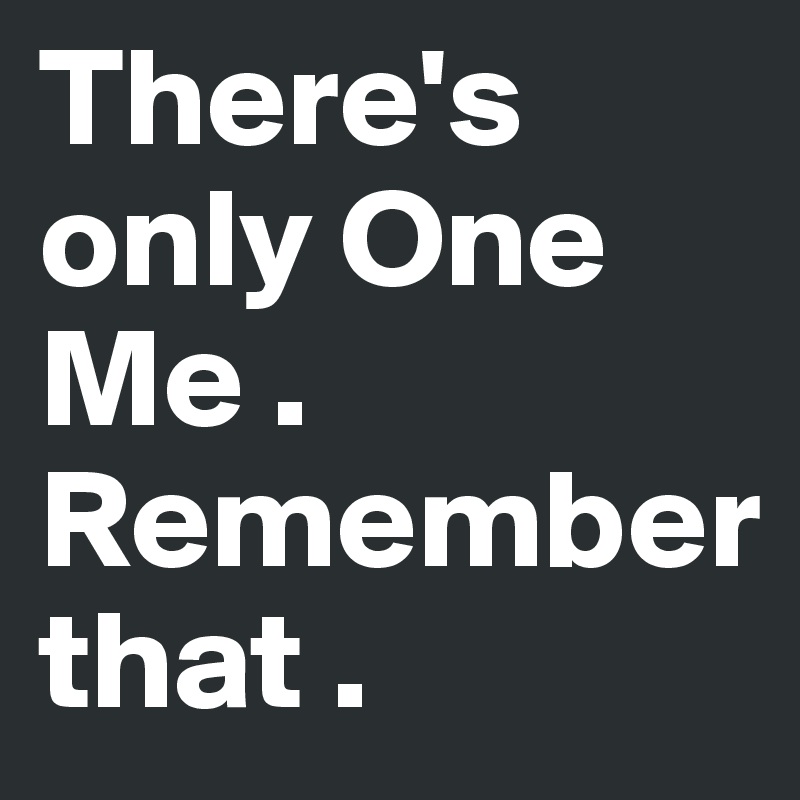 There's only One Me . Remember 
that .