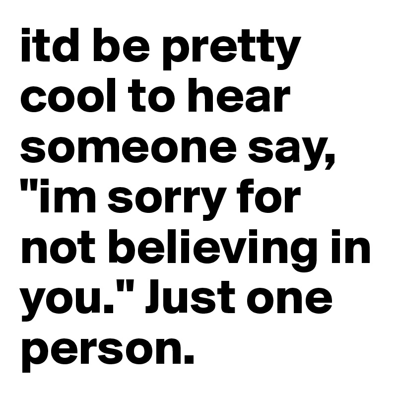 itd be pretty cool to hear someone say, "im sorry for not believing in you." Just one person. 