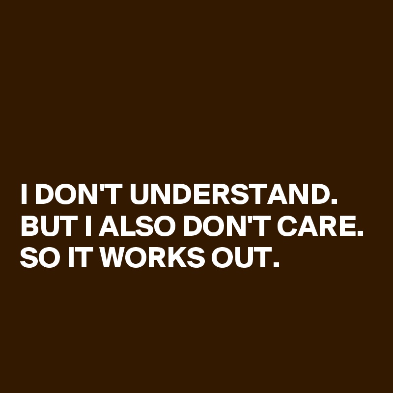 




I DON'T UNDERSTAND. BUT I ALSO DON'T CARE. SO IT WORKS OUT. 

