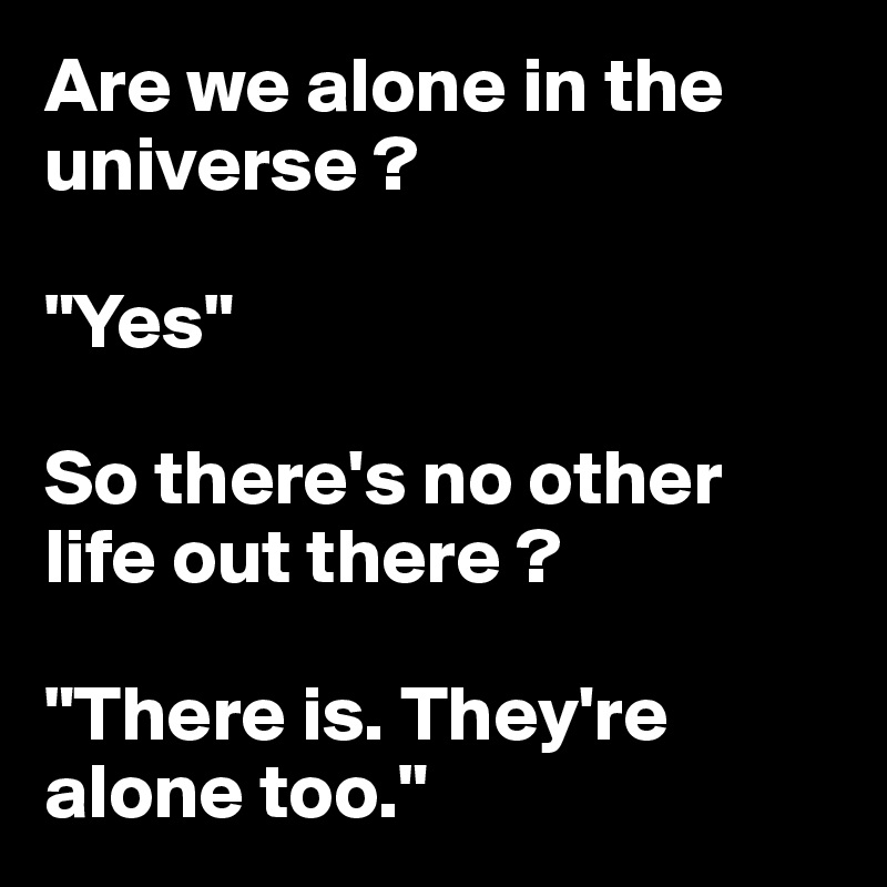 Are we alone in the universe ?

"Yes"

So there's no other life out there ?

"There is. They're alone too."