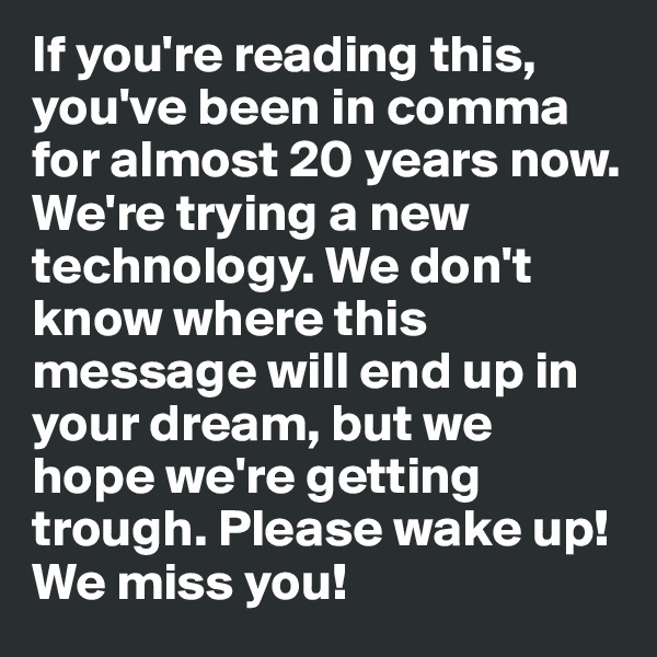 If you're reading this, you've been in comma for almost 20 years now. We're trying a new technology. We don't know where this message will end up in your dream, but we hope we're getting trough. Please wake up! We miss you! 