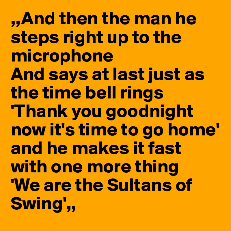 ,,And then the man he steps right up to the microphone
And says at last just as the time bell rings
'Thank you goodnight now it's time to go home'
and he makes it fast with one more thing
'We are the Sultans of Swing',,