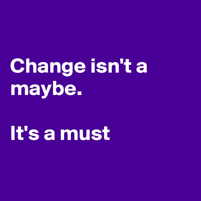 

Change isn't a maybe.

It's a must

