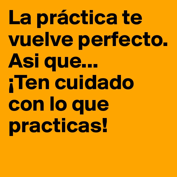 La práctica te vuelve perfecto.      
Asi que...
¡Ten cuidado con lo que practicas!
