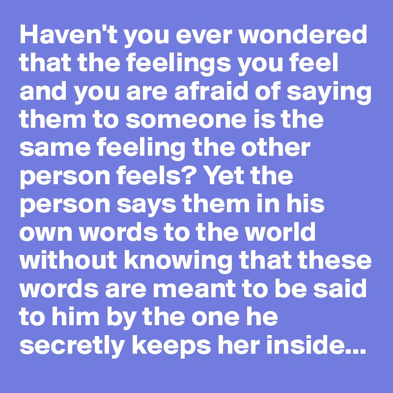 Haven't you ever wondered that the feelings you feel and you are afraid of saying them to someone is the same feeling the other person feels? Yet the person says them in his own words to the world without knowing that these words are meant to be said to him by the one he secretly keeps her inside...