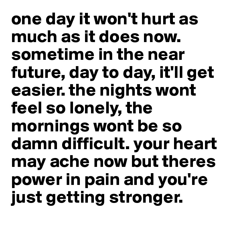 one day it won't hurt as much as it does now. sometime in the near future, day to day, it'll get easier. the nights wont feel so lonely, the mornings wont be so damn difficult. your heart may ache now but theres power in pain and you're just getting stronger. 