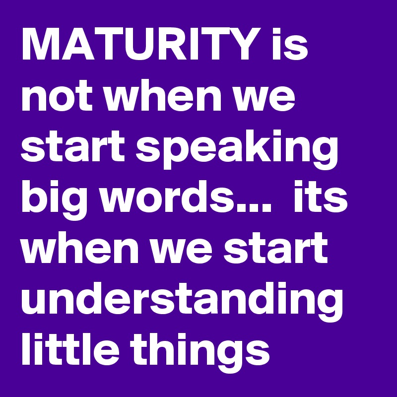 MATURITY is not when we start speaking big words...  its when we start understanding little things