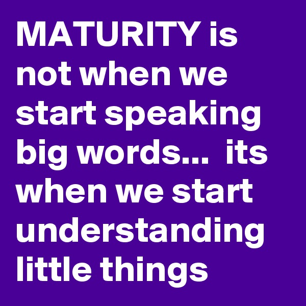 MATURITY is not when we start speaking big words...  its when we start understanding little things