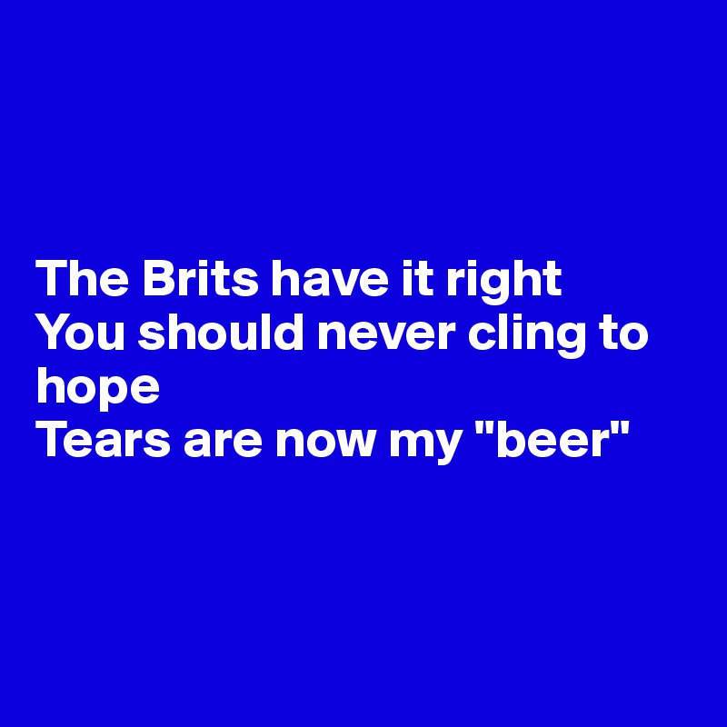 



The Brits have it right
You should never cling to hope
Tears are now my "beer"



