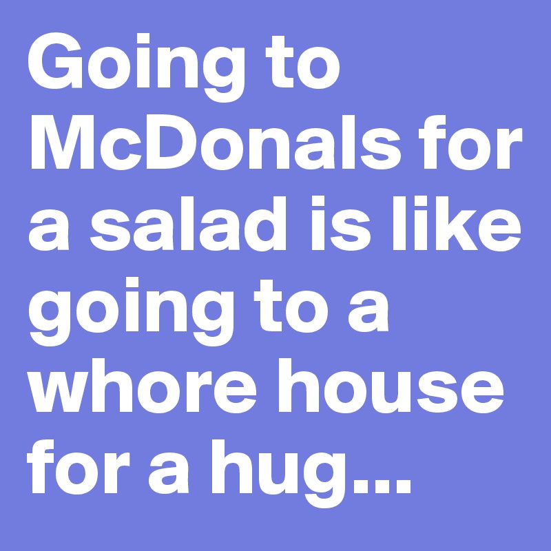 Going to McDonals for a salad is like going to a whore house for a hug...