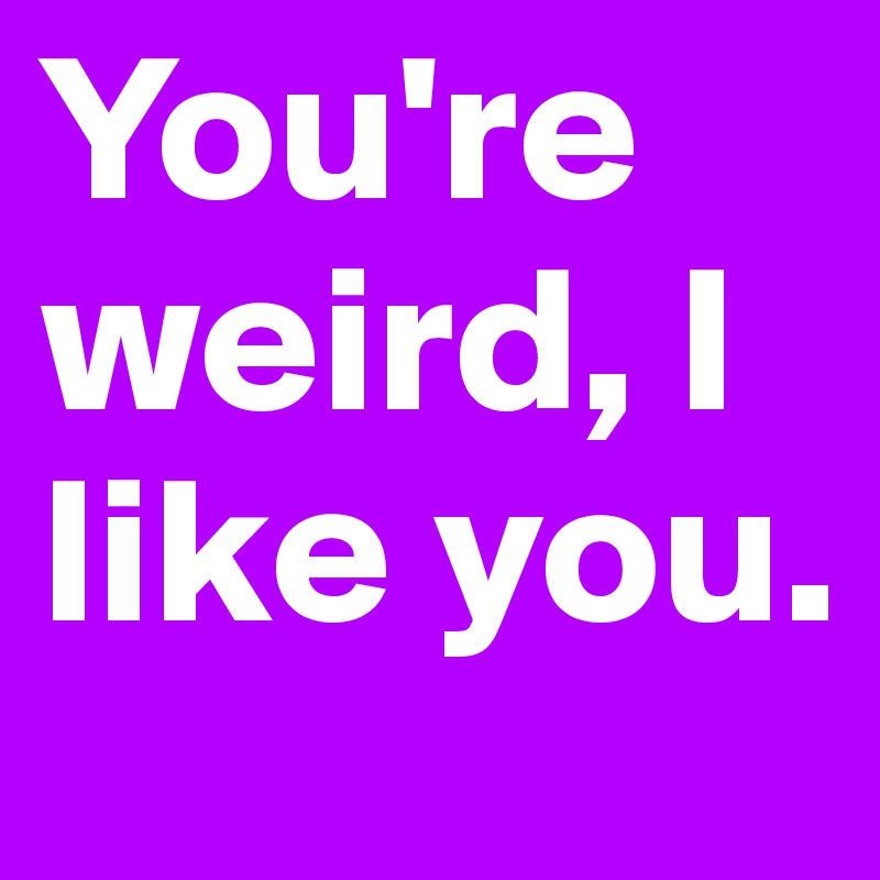 You're weird, I like you.