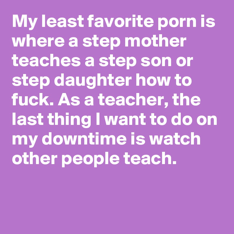 My least favorite porn is where a step mother teaches a step son or step daughter how to fuck. As a teacher, the last thing I want to do on my downtime is watch other people teach.