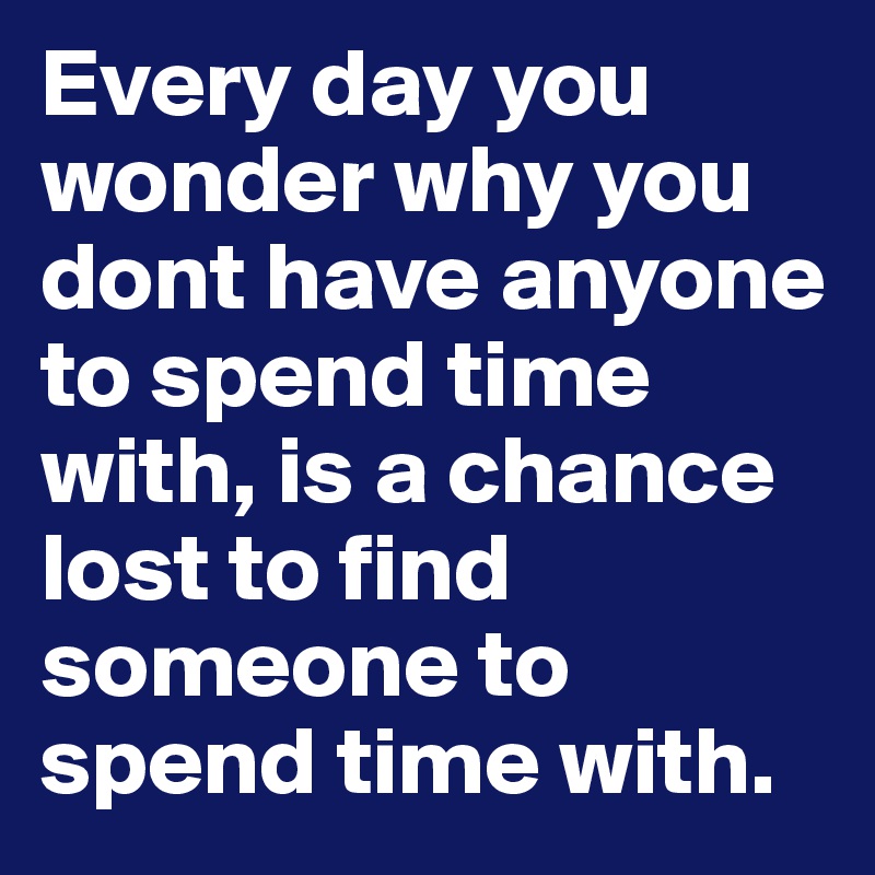 Every day you wonder why you dont have anyone to spend time with, is a chance lost to find someone to spend time with.