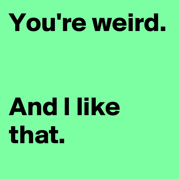 You're weird.


And I like that.